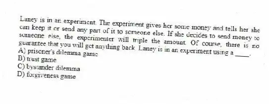 Laney is in an experiment. The experiment gives her some money and tells her she can keep it or send any part of it to someone else. If she decides to send money to someone else, the experimenter will triple the amount. Of course, there is no guarantee that you will get anything back. Laney is in an experiment using a ____.
A) prisoner's dilemma game
B) trust game
C) bystander dilemma
D) forgiveness game