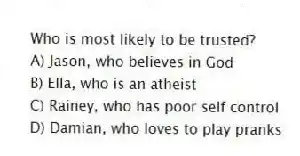 Who is most likely to be trusted?
A) Jason, who believes in God
B) Ella, who is an atheist
C) Rainey, who has poor self control
D) Damian, who loves to play pranks
