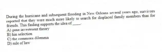 During the hurricane and subsequent flooding in New Orleans several years ago, survivors reported that they were much more likely to search for displaced family members than for friends. This finding supports the idea of ____.
A) gene investment theory
B) kin selection
C) the commons dilemma
D) rule of law
