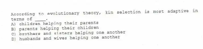 According to evolutionary theory, kin selection is most adaptive in terms of ____.
A) children helping their parents
B) parents helping their children
C) brothers and sisters helping one another
D) husbands and wives helping one another
