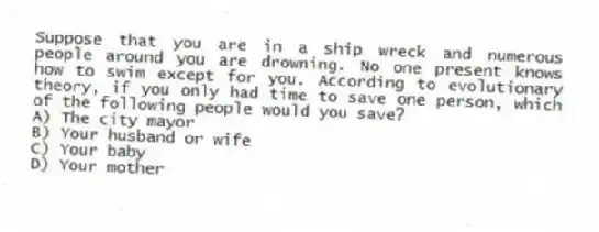 Suppose that you are in a ship wreck and numerous people around you are drowning. No one present knows how to swim except for you. According to evolutionary theory, if you only had time to save one person, which of the following people would you save?
A) The city mayor
B) Your husband or wife
C) Your baby
D) Your mother
