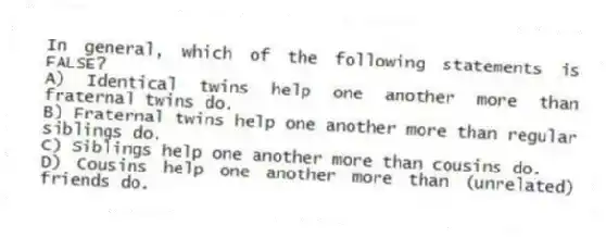In general, which of the following statements is FALSE?
A) Identical twins help one another more than fraternal twins do.
B) Fraternal twins help one another more than regular siblings do.
C) Siblings help one another more than cousins do.
D) Cousins help one another more than (unrelated) friends do.