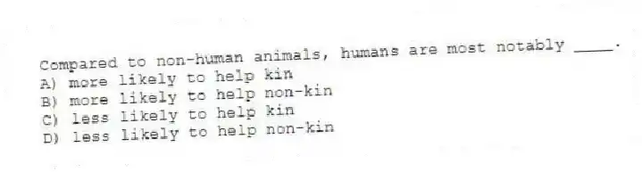 Compared to non-human animals, humans are most notably ____.
A) more likely to help kin
B) more likely to help non-kin
C) less likely to help kin
D) less likely to help non-kin