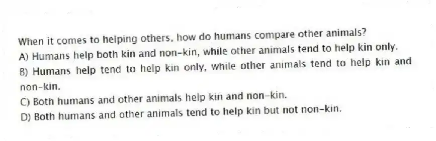When it comes to helping others, how do humans compare other animals?
A) Humans help both kin and non-kin, while other animals tend to help kin only.
B) Humans help tend to help kin only, while other animals tend to help kin and non-kin.
C) Both humans and other animals help kin and non-kin.
D) Both humans and other animals tend to help kin but not non-kin.