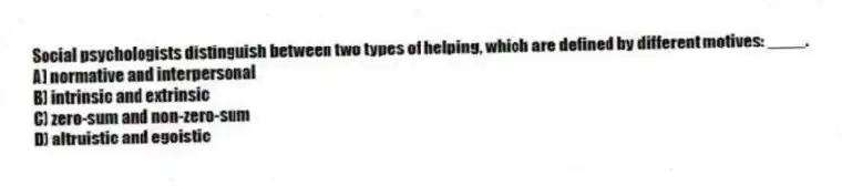 Social psychologists distinguish between two types of helping, which are defined by different motives: ____.
A) normative and interpersonal
B) intrinsic and extrinsic
C) zero-sum and non-zero-sum
D) altruistic and egoistic