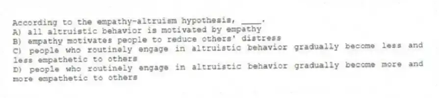 According to the empathy-altruism hypothesis, ____.
A) all altruistic behavior is motivated by empathy
B) empathy motivates people to reduce others' distress
C) people who routinely engage in altruistic behavior gradually become less and less empathetic to others
D) people who routinely engage in altruistic behavior gradually become more and more empathetic to others