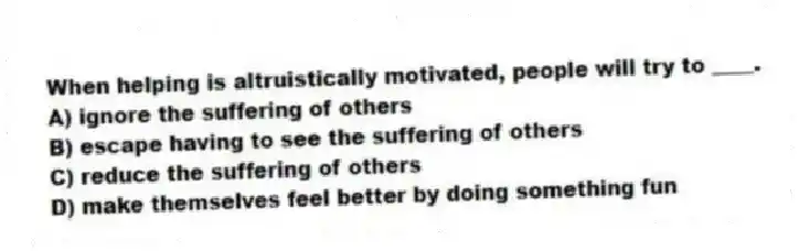 When helping is altruistically motivated, people will try to ____.
A) ignore the suffering of others
B) escape having to see the suffering of others
C) reduce the suffering of others
D) make themselves feel better by doing something fun