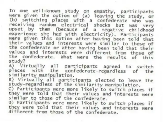 In one well-known study on empathy, participants were given the option of (a) leaving the study, or (b) switching places with a confederate who was receiving random electrical shocks but was very upset by them (because of a negative childhood experience she had with electricity). Participants were given this option after having been told that their values and interests were similar to those of the confederate or after having been told that their values and interests were different from those of the confederate. What were the results of this study?
A) Virtually all participants agreed to switch places with the confederate-regardless of the similarity manipulation.
B) Virtually all participants elected to leave the study-regardless of the similarity manipulation.
C) Participants were more likely to switch places if they were told that their values and interests were similar to those of the confederate.
D) Participants were more likely to switch places if they were told that their values and interests were different from those of the confederate.