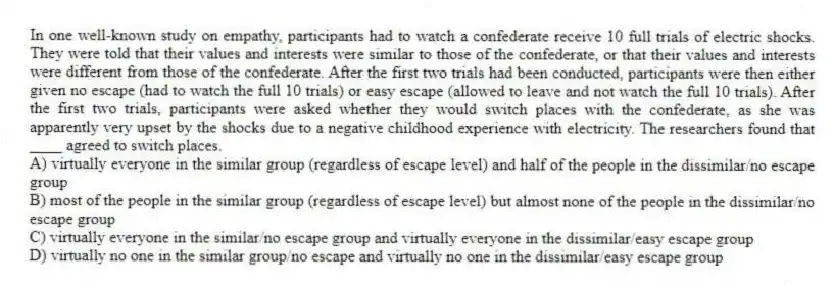 In one well-known study on empathy, participants had to watch a confederate receive 10 full trials of electric shocks. They were told that their values and interests were similar to those of the confederate, or that their values and interests were different from those of the confederate. After the first two trials had been conducted, participants were then either given no escape (had to watch the full 10 trials) or easy escape (allowed to leave and not watch the full 10 trials). After the first two trials, participants were asked whether they would switch places with the confederate, as she was apparently very upset by the shocks due to a negative childhood experience with electricity. The researchers found that ____ agreed to switch places.
A) virtually everyone in the similar group (regardless of escape level) and half of the people in the dissimilar/no escape group
B) most of the people in the similar group (regardless of escape level) but almost none of the people in the dissimilar/no escape group
C) virtually everyone in the similar/no escape group and virtually everyone in the dissimilar/easy escape group
D) virtually no one in the similar group/no escape and virtually no one in the dissimilar/easy escape group