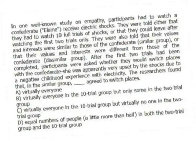 In one well-known study on empathy, participants had to watch a confederate ("Elaine") receive electric shocks. They were told either that they had to watch 10 full trials of shocks, or that they could leave after watching the first two trials only. They were also told that their values and interests were similar to those of the confederate (similar group), or that their values and interests were different from those of the confederate (dissimilar group). After the first two trials had been completed, participants were asked whether they would switch places with the confederate-she was apparently very upset by the shocks due to a negative childhood experience with electricity. The researchers found that, in the similar group, ____ agreed to switch places.
A) virtually everyone
B) virtually everyone in the 10-trial group but only some in the two-trial group
C) virtually everyone in the 10-trial group but virtually no one in the two-trial group
D) equal numbers of people (a little more than half) in both the two-trial group and the 10-trial group