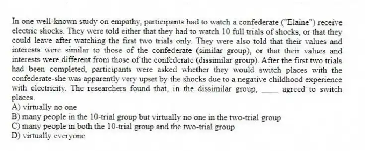 In one well-known study on empathy, participants had to watch a confederate ("Elaine") receive electric shocks. They were told either that they had to watch 10 full trials of shocks, or that they could leave after watching the first two trials only. They were also told that their values and interests were similar to those of the confederate (similar group), or that their values and interests were different from those of the confederate (dissimilar group). After the first two trials had been completed, participants were asked whether they would switch places with the confederate-she was apparently very upset by the shocks due to a negative childhood experience with electricity. The researchers found that, in the dissimilar group, ____ agreed to switch places.
A) virtually no one
B) many people in the 10-trial group but virtually no one in the two-trial group
C) many people in both the 10-trial group and the two-trial group
D) virtually everyone