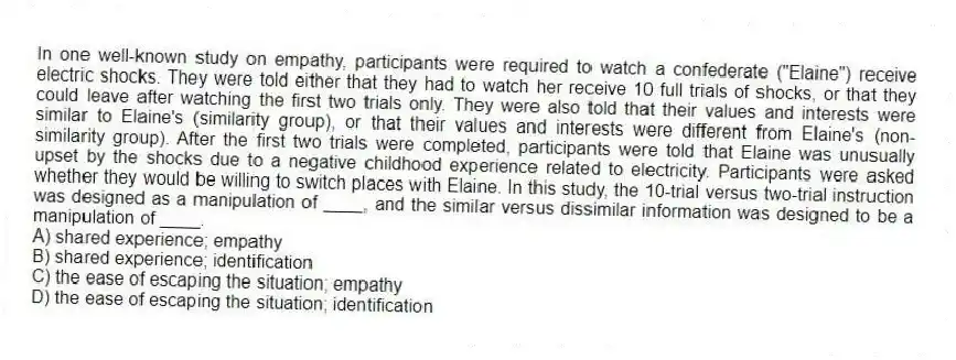 In one well-known study on empathy, participants were required to watch a confederate ("Elaine") receive electric shocks. They were told either that they had to watch her receive 10 full trials of shocks, or that they could leave after watching the first two trials only. They were also told that their values and interests were similar to Elaine's (similarity group), or that their values and interests were different from Elaine's (non-similarity group). After the first two trials were completed, participants were told that Elaine was unusually upset by the shocks due to a negative childhood experience related to electricity. Participants were asked whether they would be willing to switch places with Elaine. In this study, the 10-trial versus two-trial instruction was designed as a manipulation of ____, and the similar versus dissimilar information was designed to be a manipulation of ____.
A) shared experience; empathy
B) shared experience; identification
C) the ease of escaping the situation; empathy
D) the ease of escaping the situation; identification
