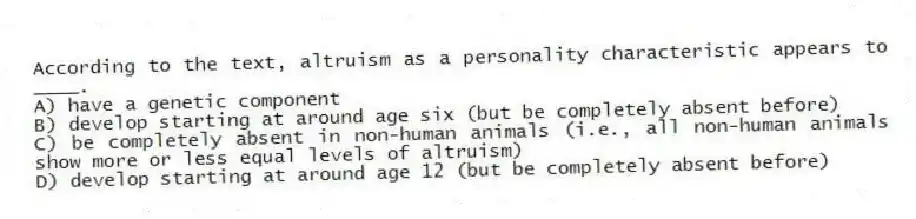 According to the text, altruism as a personality characteristic appears to ____.
A) have a genetic component
B) develop starting at around age six (but be completely absent before)
C) be completely absent in non-human animals (i.e., all non-human animals show more or less equal levels of altruism)
D) develop starting at around age 12 (but be completely absent before)