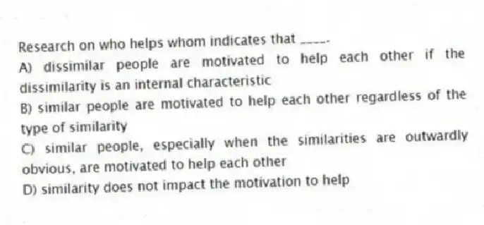 Research on who helps whom indicates that ____.
A) dissimilar people are motivated to help each other if the dissimilarity is an internal characteristic
B) similar people are motivated to help each other regardless of the type of similarity
C) similar people, especially when the similarities are outwardly obvious, are motivated to help each other
D) similarity does not impact the motivation to help
