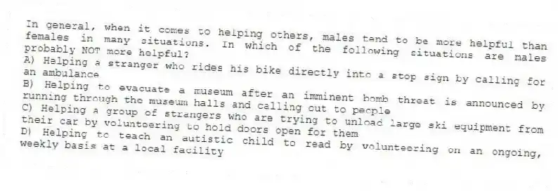 In general, when it comes to helping others, males tend to be more helpful than females in many situations. In which of the following situations are males probably NOT more helpful?
A) Helping a stranger who rides his bike directly into a stop sign by calling for an ambulance
B) Helping to evacuate a museum after an imminent bomb threat is announced by running through the museum halls and calling out to people
C) Helping a group of strangers who are trying to unload large ski equipment from their car by volunteering to hold doors open for them
D) Helping to teach an autistic child to read by volunteering on an ongoing, weekly basis at a local facility
