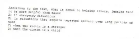 According to the text, when it comes to helping others, females tend to be more helpful than males
A) in emergency situations
B) in situations that require repeated contact over long periods of time
C) when the victim is a stranger
D) when the victim is a child