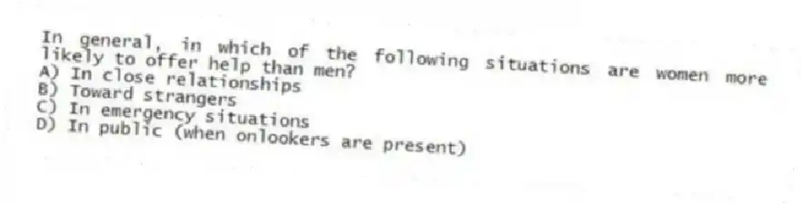 In general, in which of the following situations are women more likely to offer help than men?
A) In close relationships
B) Toward strangers
C) In emergency situations
D) In public (when onlookers are present)