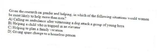 Given the research on gender and helping, in which of the following situations would women be most likely to help more than men?
A) Calling an ambulance after witnessing a dog attack a group of young boys
B) Helping a child who is trapped in an elevator
C) Helping to plan a family vacation
D) Giving spare change to a homeless person