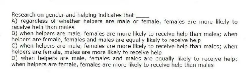 Research on gender and helping indicates that ____
A) regardless of whether helpers are male or female, females are more likely to receive help than males
B) when helpers are male, females are more likely to receive help than males; when helpers are female, females and males are equally likely to receive help
C) when helpers are male, females are more likely to receive help than males; when helpers are female, males are more likely to receive help
D) when helpers are male, females and males are equally likely to receive help; when helpers are female, females are more likely to receive help than males