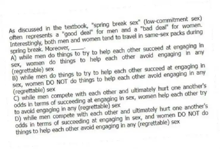 As discussed in the textbook, "spring break sex" (low-commitment sex) often represents a "good deal" for men and a "bad deal" for women. Interestingly, both men and women tend to travel in same-sex packs during spring break. Moreover, ____.
A) while men do things to try to help each other succeed at engaging in sex, women do things to help each other avoid engaging in any (regrettable) sex
B) while men do things to try to help each other succeed at engaging in sex, women DO NOT do things to help each other avoid engaging in any (regrettable) sex
C) while men compete with each other and ultimately hurt one another's odds in terms of succeeding at engaging in sex, women help each other try to avoid engaging in any (regrettable) sex
D) while men compete with each other and ultimately hurt one another's odds in terms of succeeding at engaging in sex, and women DO NOT do things to help each other avoid engaging in any (regrettable) sex
