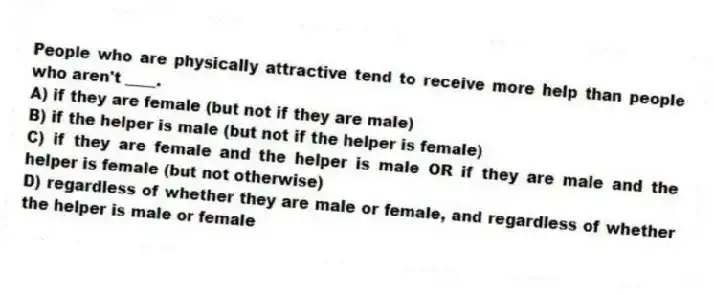 People who are physically attractive tend to receive more help than people who aren't ____.
A) if they are female (but not if they are male)
B) if the helper is male (but not if the helper is female)
C) if they are female and the helper is male OR if they are male and the helper is female (but not otherwise)
D) regardless of whether they are male or female, and regardless of whether the helper is male or female