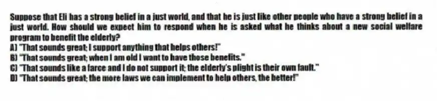 Suppose that Eli has a strong belief in a just world, and that he is just like other people who have a strong belief in a just world. How should we expect him to respond when he is asked what he thinks about a new social welfare program to benefit the elderly?
A) "That sounds great; I support anything that helps others!"
B) "That sounds great; when I am old I want to have those benefits."
C) "That sounds like a farce and I do not support it; the elderly's plight is their own fault."
D) "That sounds great; the more laws we can implement to help others, the better!"