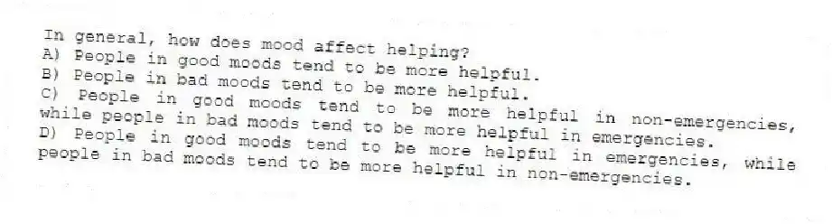 In general, how does mood affect helping?
A) People in good moods tend to be more helpful.
B) People in bad moods tend to be more helpful.
C) People in good moods tend to be more helpful in non-emergencies, while people in bad moods tend to be more helpful in emergencies.
D) People in good moods tend to be more helpful in emergencies, while people in bad moods tend to be more helpful in non-emergencies.