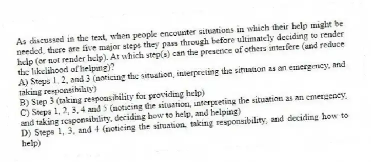 As discussed in the text, when people encounter situations in which their help might be needed, there are five major steps they pass through before ultimately deciding to render help (or not render help). At which step(s) can the presence of others interfere (and reduce the likelihood of helping)?
A) Steps 1, 2, and 3 (noticing the situation, interpreting the situation as an emergency, and taking responsibility)
B) Step 3 (taking responsibility for providing help)
C) Steps 1, 2, 3, 4 and 5 (noticing the situation, interpreting the situation as an emergency, and taking responsibility, deciding how to help, and helping)
D) Steps 1, 3, and 4 (noticing the situation, taking responsibility, and deciding how to help)