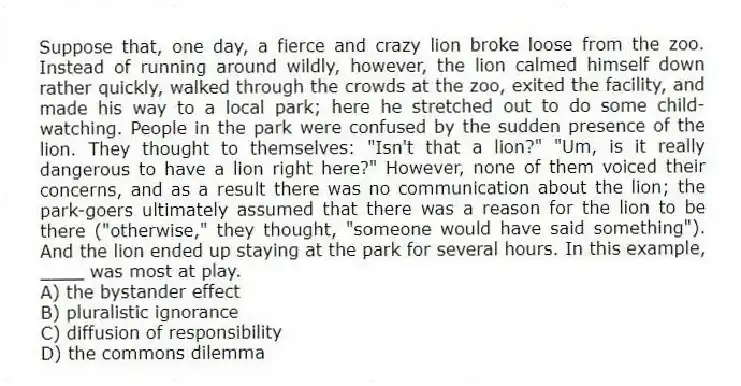Suppose that, one day, a fierce and crazy lion broke loose from the zoo. Instead of running around wildly, however, the lion calmed himself down rather quickly, walked through the crowds at the zoo, exited the facility, and made his way to a local park; here he stretched out to do some child-watching. People in the park were confused by the sudden presence of the lion. They thought to themselves: "Isn't that a lion?" "Um, is it really dangerous to have a lion right here?" However, none of them voiced their concerns, and as a result there was no communication about the lion; the park-goers ultimately assumed that there was a reason for the lion to be there ("otherwise," they thought, "someone would have said something"). And the lion ended up staying at the park for several hours. In this example, ____ was most at play.
A) the bystander effect
B) pluralistic ignorance
C) diffusion of responsibility
D) the commons dilemma