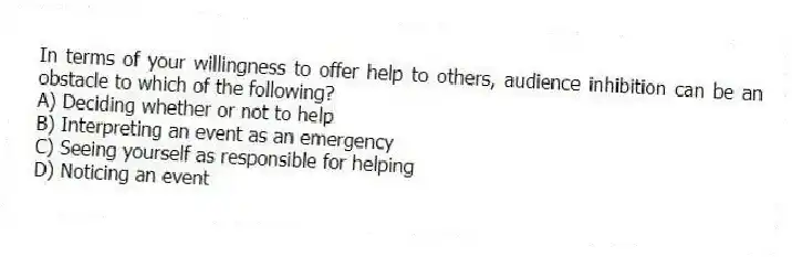 In terms of your willingness to offer help to others, audience inhibition can be an obstacle to which of the following?
A) Deciding whether or not to help
B) Interpreting an event as an emergency
C) Seeing yourself as responsible for helping
D) Noticing an event