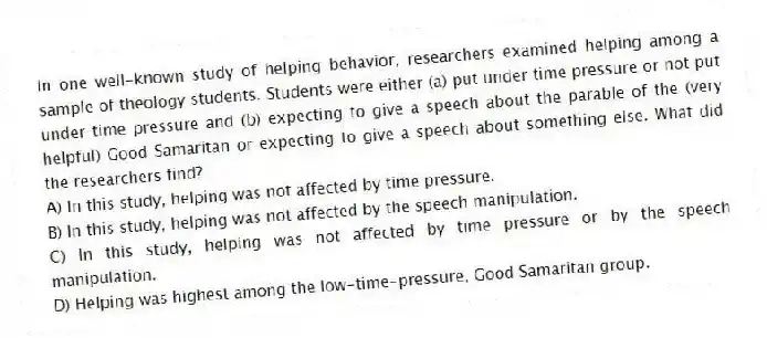 In one well-known study of helping behavior, researchers examined helping among a sample of theology students. Students were either (a) put under time pressure or not put under time pressure and (b) expecting to give a speech about the parable of the (very helpful) Good Samaritan or expecting to give a speech about something else. What did the researchers find?
A) In this study, helping was not affected by time pressure.
B) In this study, helping was not affected by the speech manipulation.
C) In this study, helping was not affected by time pressure or by the speech manipulation.
D) Helping was highest among the low-time-pressure, Good Samaritan group.