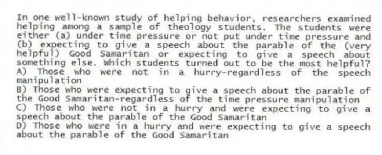 In one well-known study of helping behavior, researchers examined helping among a sample of theology students. The students were either (a) under time pressure or not put under time pressure and (b) expecting to give a speech about the parable of the (very helpful) Good Samaritan or expecting to give a speech about something else. Which students turned out to be the most helpful?
A) Those who were not in a hurry-regardless of the speech manipulation
B) Those who were expecting to give a speech about the parable of the Good Samaritan-regardless of the time pressure manipulation
C) Those who were not in a hurry and were expecting to give a speech about the parable of the Good Samaritan
D) Those who were in a hurry and were expecting to give a speech about the parable of the Good Samaritan