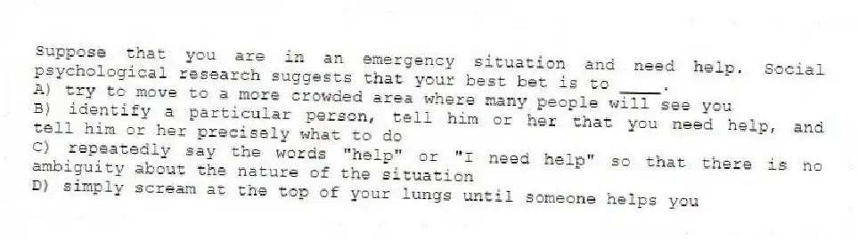 Suppose that you are in an emergency situation and need help. Social psychological research suggests that your best bet is to ____.
A) try to move to a more crowded area where many people will see you
B) identify a particular person, tell him or her that you need help, and tell him or her precisely what to do
C) repeatedly say the words "help" or "I need help" so that there is no ambiguity about the nature of the situation
D) simply scream at the top of your lungs until someone helps you