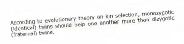 According to evolutionary theory on kin selection, monozygotic (identical) twins should help one another more than dizygotic (fraternal) twins.