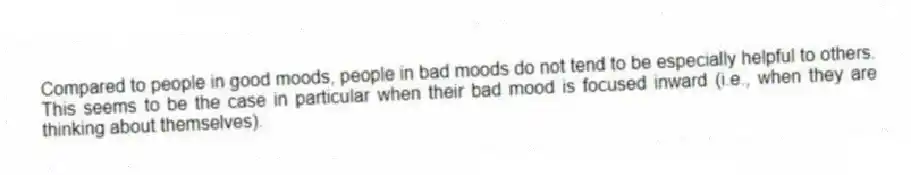 Compared to people in good moods, people in bad moods do not tend to be especially helpful to others. This seems to be the case in particular when their bad mood is focused inward (i.e., when they are thinking about themselves).