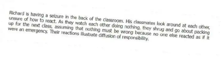 Richard is having a seizure in the back of the classroom. His classmates look around at each other, unsure of how to react. As they watch each other doing nothing, they shrug and go about packing up for the next class, assuming that nothing must be wrong because no one else reacted as if it were an emergency. Their reactions illustrate diffusion of responsibility.