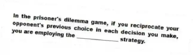 In the prisoner's dilemma game, if you reciprocate your opponent's previous choice in each decision you make, you are employing the ________________ strategy.