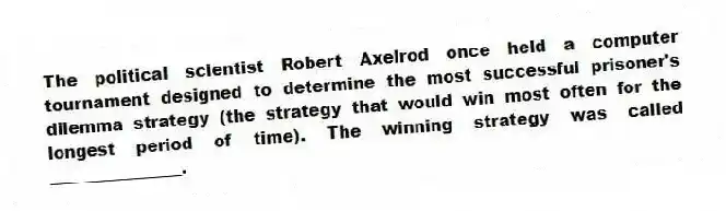 The political scientist Robert Axelrod once held a computer tournament designed to determine the most successful prisoner's dilemma strategy (the strategy that would win most often for the longest period of time). The winning strategy was called ________________.