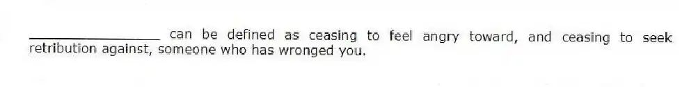 ________________ can be defined as ceasing to feel angry toward, and ceasing to seek retribution against, someone who has wronged you.