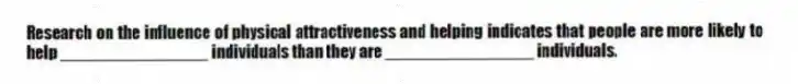 Research on the influence of physical attractiveness and helping indicates that people are more likely to help ________________ individuals than they are ________________ individuals.
