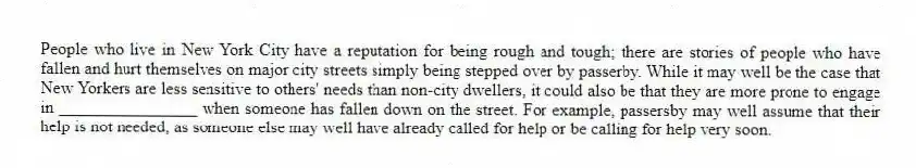 People who live in New York City have a reputation for being rough and tough; there are stories of people who have fallen and hurt themselves on major city streets simply being stepped over by passerby. While it may well be the case that New Yorkers are less sensitive to others' needs than non-city dwellers, it could also be that they are more prone to engage in ________________ when someone has fallen down on the street. For example, passersby may well assume that their help is not needed, as someone else may well have already called for help or be calling for help very soon.