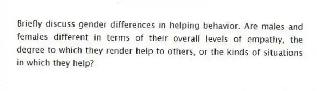 Briefly discuss gender differences in helping behavior. Are males and females different in terms of their overall levels of empathy, the degree to which they render help to others, or the kinds of situations in which they help?