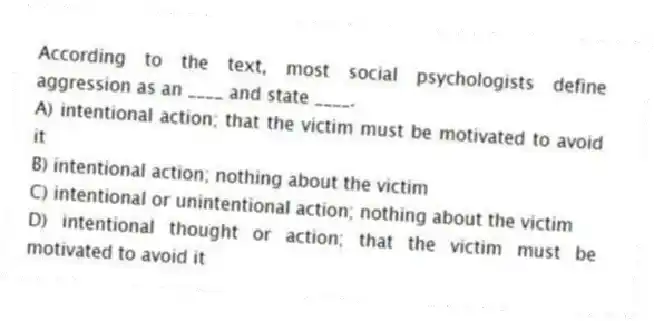 According to the text, most social psychologists define aggression as an ____ and state ____.
A) intentional action; that the victim must be motivated to avoid it
B) intentional action; nothing about the victim
C) intentional or unintentional action; nothing about the victim
D) intentional thought or action; that the victim must be motivated to avoid it