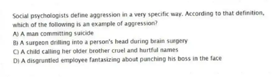 Social psychologists define aggression in a very specific way. According to that definition, which of the following is an example of aggression?
A) A man committing suicide
B) A surgeon drilling into a person's head during brain surgery
C) A child calling her older brother cruel and hurtful names
D) A disgruntled employee fantasizing about punching his boss in the face