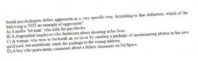 Social psychologists define aggression in a very specific way. According to that definition, which of the following is NOT an example of aggression?
A) A mafia "hit man" who kills for paychecks
B) A disgruntled employee who fantasizes about shouting at his boss
C) A woman who tries to backstab an ex-lover by sending a package of incriminating photos to his new girlfriend, but mistakenly sends the package to the wrong address.
D) A boy who posts mean comments about a fellow classmate on MySpace.