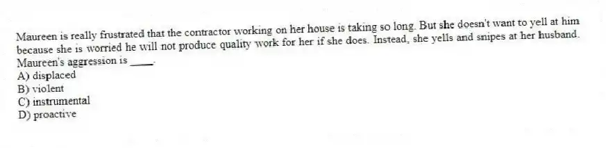 Maureen is really frustrated that the contractor working on her house is taking so long. But she doesn't want to yell at him because she is worried he will not produce quality work for her if she does. Instead, she yells and snipes at her husband. Maureen's aggression is ____.
A) displaced
B) violent
C) instrumental
D) proactive