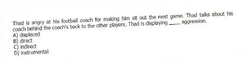 Thad is angry at his football coach for making him sit out the next game. Thad talks about his coach behind the coach's back to the other players. Thad is displaying ____ aggression.
A) displaced
B) direct
C) indirect
D) instrumental