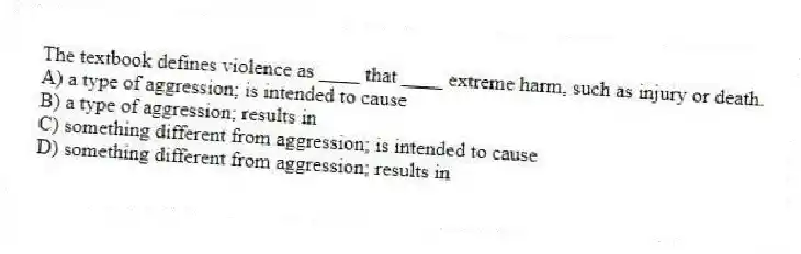 The textbook defines violence as ____ that ____ extreme harm, such as injury or death.
A) a type of aggression; is intended to cause
B) a type of aggression; results in
C) something different from aggression; is intended to cause
D) something different from aggression; results in