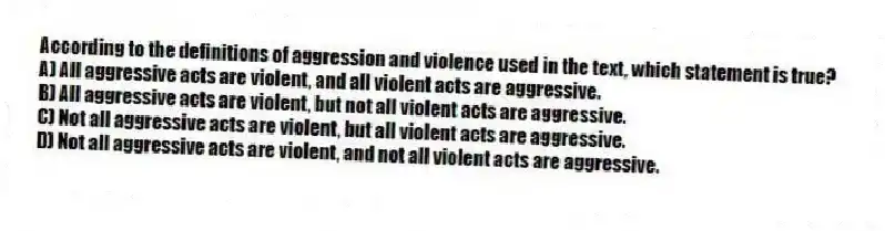 According to the definitions of aggression and violence used in the text, which statement is true?
A) All aggressive acts are violent, and all violent acts are aggressive.
B) All aggressive acts are violent, but not all violent acts are aggressive.
C) Not all aggressive acts are violent, but all violent acts are aggressive.
D) Not all aggressive acts are violent, and not all violent acts are aggressive.