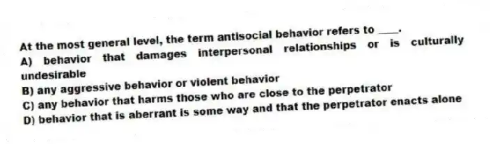 At the most general level, the term antisocial behavior refers to ____.
A) behavior that damages interpersonal relationships or is culturally undesirable
B) any aggressive behavior or violent behavior
C) any behavior that harms those who are close to the perpetrator
D) behavior that is aberrant is some way and that the perpetrator enacts alone